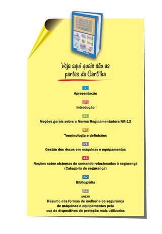 Veja aqui quais são as
partes da Cartilha
7
Apresentação
9
Introdução
11
Noções gerais sobre a Norma Regulamentadora NR-12
15
Terminologia e definições
21
Gestão dos riscos em máquinas e equipamentos
45
Noções sobre sistemas de comando relacionados à segurança
(Categoria de segurança)
52
Bibliografia
53
Anexo
Resumo das formas de melhoria da segurança
de máquinas e equipamentos pelo
uso de dispositivos de proteção mais utilizados
 