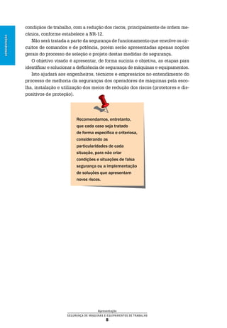 Apresentação
Segurança de Máquinas e Equipamentos de Trabalho
8
Apresentação
condiçãos de trabalho, com a redução dos riscos, principalmente de ordem me-
cânica, conforme estabelece a NR-12.
Não será tratada a parte da segurança de funcionamento que envolve os cir-
cuitos de comandos e de potência, porém serão apresentadas apenas noções
gerais do processo de seleção e projeto destas medidas de segurança.
O objetivo visado é apresentar, de forma sucinta e objetiva, as etapas para
identificar e solucionar a deficiência de segurança de máquinas e equipamentos.
Isto ajudará aos engenheiros, técnicos e empresários no entendimento do
processo de melhoria da seguranças dos operadores de máquinas pela esco-
lha, instalação e utilização dos meios de redução dos riscos (protetores e dis-
positivos de proteção).
Recomendamos, entretanto,
que cada caso seja tratado
de forma específica e criteriosa,
considerando as
particularidades de cada
situação, para não criar
condições e situações de falsa
segurança ou a implementação
de soluções que apresentam
novos riscos.
 