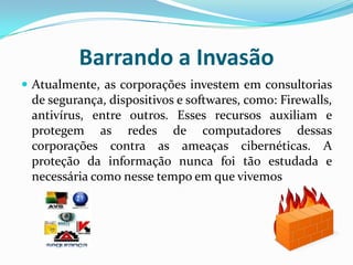 Barrando a InvasãoAtualmente, as corporações investem em consultorias de segurança, dispositivos e softwares, como: Firewalls, antivírus, entre outros. Esses recursos auxiliam e protegem as redes de computadores dessas corporações contra as ameaças cibernéticas. A proteção da informação nunca foi tão estudada e necessária como nesse tempo em que vivemos