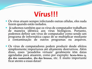 Vírus!!!Os vírus atuam sempre infectando outras células, eles nada fazem quando estão isolados. Já sabemos também que os vírus de computador trabalham de maneira idêntica aos vírus biológicos. Portanto, podemos definir um vírus de computador como sendo um programa de informática capaz de se multiplicar mediante a contaminação de outros programas ou arquivos. Os vírus de computadores podem produzir desde efeitos simplesmente importunos até altamente destrutivos. Além disso, esses "pesadelos virtuais" geralmente têm datas agendadas para atuarem, como por exemplo: Sexta-feira 13, dia dos namorados, dia das bruxas, etc. É muito importante ficar atento a essas datas!