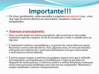 Importante!!!Os vírus, geralmente, estão anexados a arquivos executáveis (.exe, .com, .bat) que ao serem abertos ou executados, instalam o vírus no computador.Anexos executáveis:Deve-se estar atento aos anexos executáveis: não os execute se não souber realmente o que faz o arquivo. Se ele foi enviado por e-mail, o cuidado deve ser rigoroso. É importante conhecer a procedência e, se preciso for, tentar falar com quem lhe enviou o anexo antes de abri-lo. Pois, algumas vezes, os vírus são enviados utilizando um endereço de e-mail como destinatário sem que o dono desse      e-mail esteja ao menos sabendo. É preciso passar sempre o antivírus em qualquer arquivo novo que é utilizado no computador, principalmente os recebidos por e-mail ou gravados em disquetes de outras pessoas. O antivírus ainda é a melhor ferramenta tanto para evitar como para sanar problemas com vírus em seu computador. Mantenha-o sempre atualizado e execute-o frequentemente.