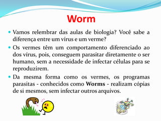 WormVamos relembrar das aulas de biologia? Você sabe a diferença entre um vírus e um verme? Os vermes têm um comportamento diferenciado ao dos vírus, pois, conseguem parasitar diretamente o ser humano, sem a necessidade de infectar células para se reproduzirem. Da mesma forma como os vermes, os programas parasitas - conhecidos como Worms - realizam cópias de si mesmos, sem infectar outros arquivos. 