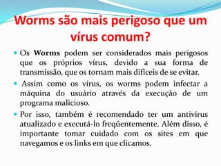 Worms são mais perigoso que um vírus comum?Os Worms podem ser considerados mais perigosos que os próprios vírus, devido a sua forma de transmissão, que os tornam mais difíceis de se evitar. Assim como os vírus, os worms podem infectar a máquina do usuário através da execução de um programa malicioso. Por isso, também é recomendado ter um antivírus atualizado e executá-lo freqüentemente. Além disso, é importante tomar cuidado com os sites em que navegamos e os links em que clicamos.