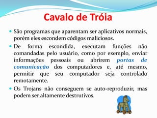 Cavalo de TróiaSão programas que aparentam ser aplicativos normais, porém eles escondem códigos maliciosos. De forma escondida, executam funções não comandadas pelo usuário, como por exemplo, enviar informações pessoais ou abrirem portas de comunicação dos computadores e, até mesmo, permitir que seu computador seja controlado remotamente.Os Trojans não conseguem se auto-reproduzir, mas podem ser altamente destrutivos. 