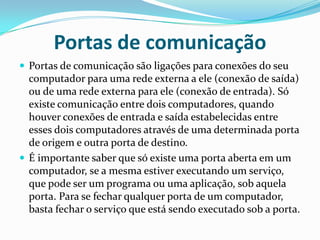 Portas de comunicaçãoPortas de comunicação são ligações para conexões do seu computador para uma rede externa a ele (conexão de saída) ou de uma rede externa para ele (conexão de entrada). Só existe comunicação entre dois computadores, quando houver conexões de entrada e saída estabelecidas entre esses dois computadores através de uma determinada porta de origem e outra porta de destino.É importante saber que só existe uma porta aberta em um computador, se a mesma estiver executando um serviço, que pode ser um programa ou uma aplicação, sob aquela porta. Para se fechar qualquer porta de um computador, basta fechar o serviço que está sendo executado sob a porta.