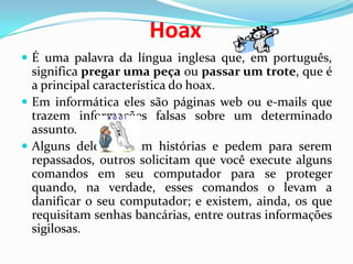 HoaxÉ uma palavra da língua inglesa que, em português,significa pregar uma peça ou passar um trote, que é a principal característica do hoax. Em informática eles são páginas web ou e-mails que trazem informações falsas sobre um determinado assunto. Alguns deles contam histórias e pedem para serem repassados, outros solicitam que você execute alguns comandos em seu computador para se proteger quando, na verdade, esses comandos o levam a danificar o seu computador; e existem, ainda, os que requisitam senhas bancárias, entre outras informações sigilosas.