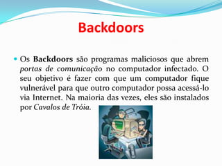 BackdoorsOs Backdoors são programas maliciosos que abrem portas de comunicação no computador infectado. O seu objetivo é fazer com que um computador fique vulnerável para que outro computador possa acessá-lo via Internet. Na maioria das vezes, eles são instalados por Cavalos de Tróia.