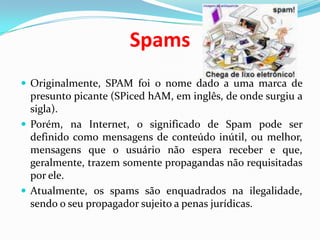 SpamsOriginalmente, SPAM foi o nome dado a uma marca de presunto picante (SPicedhAM, em inglês, de onde surgiu a sigla). Porém, na Internet, o significado de Spam pode ser definido como mensagens de conteúdo inútil, ou melhor, mensagens que o usuário não espera receber e que, geralmente, trazem somente propagandas não requisitadas por ele. Atualmente, os spams são enquadrados na ilegalidade, sendo o seu propagador sujeito a penas jurídicas.