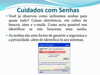 Cuidados com SenhasVocê já observou como utilizamos senhas para quase tudo? Caixas eletrônicos, em cofres de bancos, sites e e-mails. Como seria possível nos identificar se não houvesse uma senha.As senhas são uma forma de garantir a segurança e a privacidade, além de identificá-lo aos sistemas. 