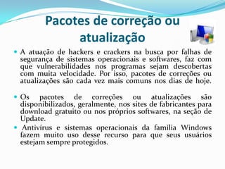 Pacotes de correção ou atualizaçãoA atuação de hackers e crackers na busca por falhas de segurança de sistemas operacionais e softwares, faz com que vulnerabilidades nos programas sejam descobertas com muita velocidade. Por isso, pacotes de correções ou atualizações são cada vez mais comuns nos dias de hoje. Os pacotes de correções ou atualizações são disponibilizados, geralmente, nos sites de fabricantes para download gratuito ou nos próprios softwares, na seção de Update. Antivírus e sistemas operacionais da família Windows fazem muito uso desse recurso para que seus usuários estejam sempre protegidos.