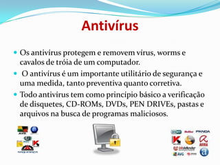 AntivírusOs antivírus protegem e removem vírus, worms ecavalos de tróia de um computador. O antivírus é um importante utilitário de segurança e uma medida, tanto preventiva quanto corretiva.Todo antivírus tem como princípio básico a verificação de disquetes, CD-ROMs, DVDs, PEN DRIVEs, pastas e arquivos na busca de programas maliciosos.