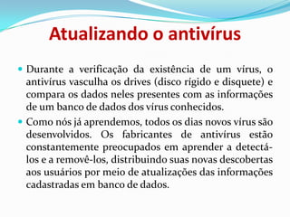 Atualizando o antivírusDurante a verificação da existência de um vírus, o antivírus vasculha os drives (disco rígido e disquete) e compara os dados neles presentes com as informações de um banco de dados dos vírus conhecidos. Como nós já aprendemos, todos os dias novos vírus são desenvolvidos. Os fabricantes de antivírus estão constantemente preocupados em aprender a detectá-los e a removê-los, distribuindo suas novas descobertas aos usuários por meio de atualizações das informações cadastradas em banco de dados.
