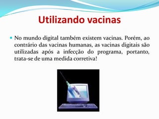 Utilizando vacinasNo mundo digital também existem vacinas. Porém, ao contrário das vacinas humanas, as vacinas digitais são utilizadas após a infecção do programa, portanto, trata-se de uma medida corretiva!