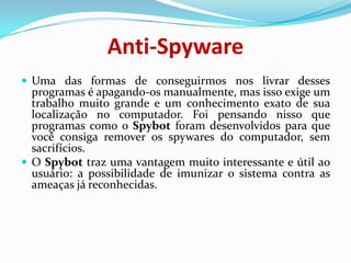 Anti-SpywareUma das formas de conseguirmos nos livrar desses programas é apagando-os manualmente, mas isso exige um trabalho muito grande e um conhecimento exato de sua localização no computador. Foi pensando nisso que programas como o Spybot foram desenvolvidos para que você consiga remover os spywares do computador, sem sacrifícios.O Spybot traz uma vantagem muito interessante e útil ao usuário: a possibilidade de imunizar o sistema contra as ameaças já reconhecidas.
