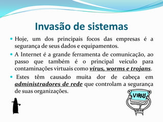 Invasão de sistemasHoje, um dos principais focos das empresas é a segurança de seus dados e equipamentos. A Internet é a grande ferramenta de comunicação, ao passo que também é o principal veículo para contaminações virtuais como vírus, worms e trojans. Estes têm causado muita dor de cabeça em administradores de rede que controlam a segurança de suas organizações.