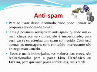 Anti-spamPara se livrar desse incômodo, você pode utilizar os próprios servidores de e-mail. Eles já possuem serviços de anti-spam: quando um e-mail chega aos servidores, ele é inspecionado, para verificar se caracteriza um Spam conhecido. Com isso, apenas as mensagens com conteúdo interessante são entregues ao usuário. Esses e-mails indesejados, na maioria das vezes, são redirecionados para a pasta Lixo Eletrônico ou Lixeira, para que você possa conferi-los, mais tarde.