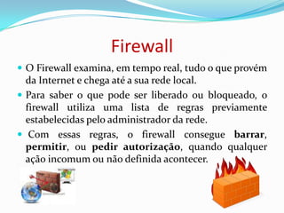 FirewallO Firewall examina, em tempo real, tudo o que provém da Internet e chega até a sua rede local. Para saber o que pode ser liberado ou bloqueado, o firewall utiliza uma lista de regras previamente estabelecidas pelo administrador da rede. Com essas regras, o firewall consegue barrar, permitir, ou pedir autorização, quando qualquer ação incomum ou não definida acontecer.