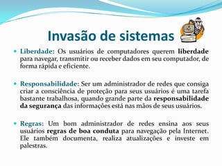 Invasão de sistemasLiberdade:Os usuários de computadores querem liberdade para navegar, transmitir ou receber dados em seu computador, de forma rápida e eficiente. Responsabilidade:Ser um administrador de redes que consiga criar a consciência de proteção para seus usuários é uma tarefa bastante trabalhosa, quando grande parte da responsabilidade da segurança das informações está nas mãos de seus usuários. Regras:Um bom administrador de redes ensina aos seus usuários regras de boa conduta para navegação pela Internet. Ele também documenta, realiza atualizações e investe em palestras.