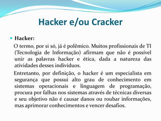Hacker e/ou CrackerHacker:   O termo, por si só, já é polêmico. Muitos profissionais de TI (Tecnologia de Informação) afirmam que não é possível unir as palavras hacker e ética, dada a natureza das atividades desses indivíduos.   Entretanto, por definição, o hacker é um especialista em segurança que possui alto grau de conhecimento em sistemas operacionais e linguagem de programação, procura por falhas nos sistemas através de técnicas diversas e seu objetivo não é causar danos ou roubar informações, mas aprimorar conhecimentos e vencer desafios.