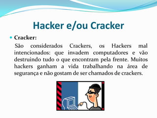 Hacker e/ou CrackerCracker:São considerados Crackers, os Hackers mal intencionados: que invadem computadores e vão destruindo tudo o que encontram pela frente. Muitos hackers ganham a vida trabalhando na área de segurança e não gostam de ser chamados de crackers.