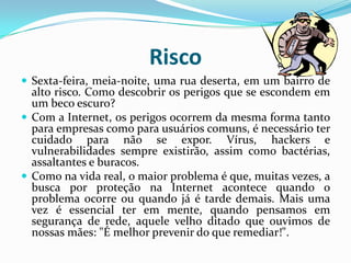 RiscoSexta-feira, meia-noite, uma rua deserta, em um bairro de alto risco. Como descobrir os perigos que se escondem em um beco escuro?Com a Internet, os perigos ocorrem da mesma forma tanto para empresas como para usuários comuns, é necessário ter cuidado para não se expor. Vírus, hackers e vulnerabilidades sempre existirão, assim como bactérias, assaltantes e buracos.Como na vida real, o maior problema é que, muitas vezes, a busca por proteção na Internet acontece quando o problema ocorre ou quando já é tarde demais. Mais uma vez é essencial ter em mente, quando pensamos em segurança de rede, aquele velho ditado que ouvimos de nossas mães: "É melhor prevenir do que remediar!". 