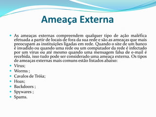 Ameaça ExternaAs ameaças externas compreendem qualquer tipo de ação maléfica efetuada a partir de locais de fora da sua rede e são as ameaças que mais preocupam as instituições ligadas em rede. Quando o site de um banco é invadido ou quando uma rede ou um computador da rede é infectado por um vírus ou até mesmo quando uma mensagem falsa de e-mail é recebida, isso tudo pode ser considerado uma ameaça externa. Os tipos de ameaças externas mais comuns estão listados abaixo: Vírus; Worms ;Cavalos de Tróia; Hoax; Backdoors ;Spywares ;Spams. 
