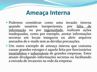 Ameaça InternaPodemos considerar como uma invasão interna quando usuários inexperientes, por falta de informação ou por ingenuidade, realizam ações inadequadas, como por exemplo, anotar informações secretas em locais inseguros ou abrir arquivos anexados de e-mails sem as devidas precauções.Um outro exemplo de ameaça interna que costuma causar grandes estragos é aquela feita por funcionários insatisfeitos e subornáveis de grandes empresas. Estes atuam divulgando informações secretas ou facilitando a entrada de invasores na rede da empresa. 