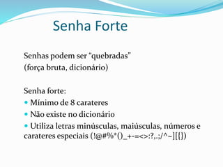 Senha Forte 
Senhas podem ser “quebradas” 
(força bruta, dicionário) 
Senha forte: 
 Mínimo de 8 carateres 
 Não existe no dicionário 
 Utiliza letras minúsculas, maiúsculas, números e 
carateres especiais (!@#%*()_+-=<>:?,.;/^~][{}) 
 