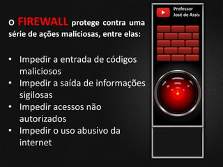 O FIREWALL protege contra uma
série de ações maliciosas, entre elas:
Professor
José de Assis
• Impedir a entrada de códigos
maliciosos
• Impedir a saída de informações
sigilosas
• Impedir acessos não
autorizados
• Impedir o uso abusivo da
internet
 