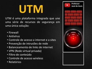 Professor
José de Assis
UTM
UTM é uma plataforma integrada que une
uma série de recursos de segurança em
uma única solução:
• Firewall
• Antivírus
• Controle de acesso a internet e a sites
• Prevenção de intrusões de rede
• Balanceamento de links de internet
• VPN (Rede virtual privada)
• Filtro de conteúdo
• Controle de acesso wireless
• Relatórios
 