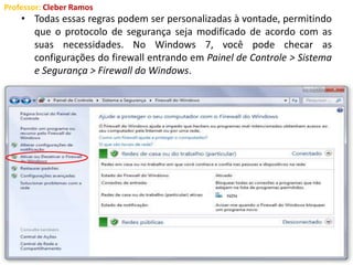 Professor: Cleber Ramos
• Todas essas regras podem ser personalizadas à vontade, permitindo
que o protocolo de segurança seja modificado de acordo com as
suas necessidades. No Windows 7, você pode checar as
configurações do firewall entrando em Painel de Controle > Sistema
e Segurança > Firewall do Windows.
 