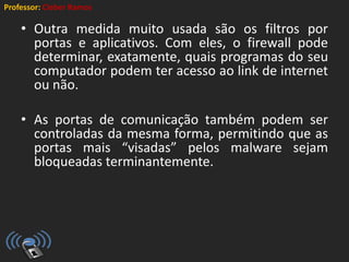 Professor: Cleber Ramos
• Outra medida muito usada são os filtros por
portas e aplicativos. Com eles, o firewall pode
determinar, exatamente, quais programas do seu
computador podem ter acesso ao link de internet
ou não.
• As portas de comunicação também podem ser
controladas da mesma forma, permitindo que as
portas mais “visadas” pelos malware sejam
bloqueadas terminantemente.
 