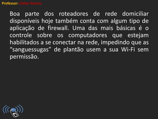 Professor: Cleber Ramos
Boa parte dos roteadores de rede domiciliar
disponíveis hoje também conta com algum tipo de
aplicação de firewall. Uma das mais básicas é o
controle sobre os computadores que estejam
habilitados a se conectar na rede, impedindo que as
“sanguessugas” de plantão usem a sua Wi-Fi sem
permissão.
 