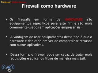 Professor: Cleber Ramos
Firewall como hardware
• Os firewalls em forma de HARDWARE são
equipamentos específicos para este fim e são mais
comumente usados em aplicações empresariais.
• A vantagem de usar equipamentos desse tipo é que o
hardware é dedicado em vez de compartilhar recursos
com outros aplicativos.
• Dessa forma, o firewall pode ser capaz de tratar mais
requisições e aplicar os filtros de maneira mais ágil.
 