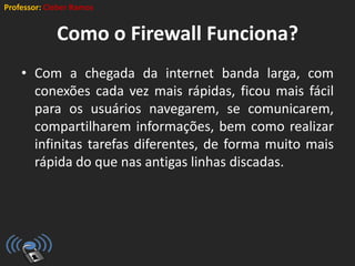 Professor: Cleber Ramos
Como o Firewall Funciona?
• Com a chegada da internet banda larga, com
conexões cada vez mais rápidas, ficou mais fácil
para os usuários navegarem, se comunicarem,
compartilharem informações, bem como realizar
infinitas tarefas diferentes, de forma muito mais
rápida do que nas antigas linhas discadas.
 