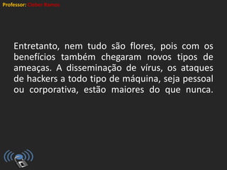 Professor: Cleber Ramos
Entretanto, nem tudo são flores, pois com os
benefícios também chegaram novos tipos de
ameaças. A disseminação de vírus, os ataques
de hackers a todo tipo de máquina, seja pessoal
ou corporativa, estão maiores do que nunca.
 