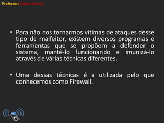 Professor: Cleber Ramos
• Para não nos tornarmos vítimas de ataques desse
tipo de malfeitor, existem diversos programas e
ferramentas que se propõem a defender o
sistema, mantê-lo funcionando e imunizá-lo
através de várias técnicas diferentes.
• Uma dessas técnicas é a utilizada pelo que
conhecemos como Firewall.
 