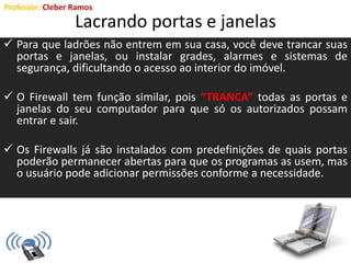 Professor: Cleber Ramos
Lacrando portas e janelas
 Para que ladrões não entrem em sua casa, você deve trancar suas
portas e janelas, ou instalar grades, alarmes e sistemas de
segurança, dificultando o acesso ao interior do imóvel.
 O Firewall tem função similar, pois “TRANCA” todas as portas e
janelas do seu computador para que só os autorizados possam
entrar e sair.
 Os Firewalls já são instalados com predefinições de quais portas
poderão permanecer abertas para que os programas as usem, mas
o usuário pode adicionar permissões conforme a necessidade.
 