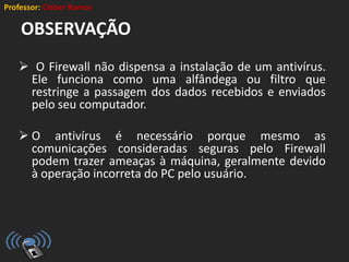 Professor: Cleber Ramos
OBSERVAÇÃO
 O Firewall não dispensa a instalação de um antivírus.
Ele funciona como uma alfândega ou filtro que
restringe a passagem dos dados recebidos e enviados
pelo seu computador.
 O antivírus é necessário porque mesmo as
comunicações consideradas seguras pelo Firewall
podem trazer ameaças à máquina, geralmente devido
à operação incorreta do PC pelo usuário.
 