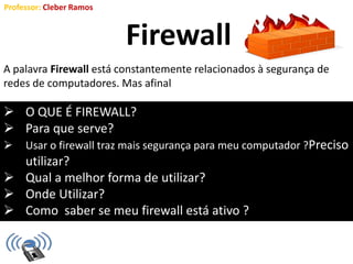 Professor: Cleber Ramos
Firewall
 O QUE É FIREWALL?
 Para que serve?
 Usar o firewall traz mais segurança para meu computador ?Preciso
utilizar?
 Qual a melhor forma de utilizar?
 Onde Utilizar?
 Como saber se meu firewall está ativo ?
A palavra Firewall está constantemente relacionados à segurança de
redes de computadores. Mas afinal
 