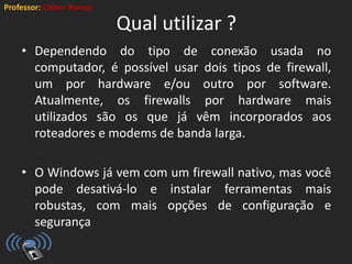 Professor: Cleber Ramos
Qual utilizar ?
• Dependendo do tipo de conexão usada no
computador, é possível usar dois tipos de firewall,
um por hardware e/ou outro por software.
Atualmente, os firewalls por hardware mais
utilizados são os que já vêm incorporados aos
roteadores e modems de banda larga.
• O Windows já vem com um firewall nativo, mas você
pode desativá-lo e instalar ferramentas mais
robustas, com mais opções de configuração e
segurança
 
