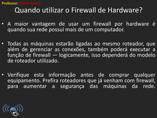 Professor: Cleber Ramos
Quando utilizar o Firewall de Hardware?
• A maior vantagem de usar um firewall por hardware é
quando sua rede possui mais de um computador.
• Todas as máquinas estarão ligadas ao mesmo roteador, que
além de gerenciar as conexões, também poderá executar a
função de firewall — logicamente, isso dependerá do modelo
de roteador utilizado.
• Verifique esta informação antes de comprar qualquer
equipamento. Prefira roteadores que já venham com firewall,
para aumentar a segurança das máquinas da rede.
 