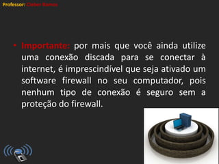Professor: Cleber Ramos
• Importante: por mais que você ainda utilize
uma conexão discada para se conectar à
internet, é imprescindível que seja ativado um
software firewall no seu computador, pois
nenhum tipo de conexão é seguro sem a
proteção do firewall.
 