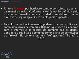 Professor: Cleber Ramos
• Tanto o firewall por hardware como o por software operam
de maneira similar. Conforme a configuração definida pelo
usuário, o firewall compara os dados recebidos com as
diretivas de segurança e libera ou bloqueia os pacotes.
• Para ilustrar o funcionamento, podemos pensar no firewall
como uma sacola de compras. Digamos que você é a conexão
com a internet e as sacolas de compras são os dados.
Considere a sua lista de compras como a lista de permissões
do firewall. Ela contém os itens “refrigerante”, “frutas” e
“pão”.
 