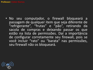 Professor: Cleber Ramos
• No seu computador, o firewall bloqueará a
passagem de qualquer item que seja diferente de
“refrigerante”, “frutas” e “pão”, retirando da
sacola de compras e deixando passar os que
estão na lista de permissões. Daí a importância
de configurar corretamente seu firewall, pois se
você incluir “rato” ou “barata” nas permissões,
seu firewall não os bloqueará.
 