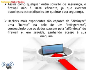 Professor: Cleber Ramos
 Assim como qualquer outra solução de segurança, o
firewall não é 100% eficiente, já que existem
estudiosos especializados em quebrar essa segurança.
 Hackers mais experientes são capazes de “disfarçar”
uma “barata” na pele de um “refrigerante”,
conseguindo que os dados passem pela “alfândega” do
firewall e, em seguida, ganhando acesso à sua
máquina.
 