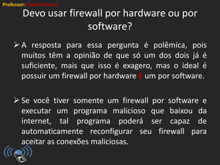 Professor: Cleber Ramos
Devo usar firewall por hardware ou por
software?
 A resposta para essa pergunta é polêmica, pois
muitos têm a opinião de que só um dos dois já é
suficiente, mais que isso é exagero, mas o ideal é
possuir um firewall por hardware E um por software.
 Se você tiver somente um firewall por software e
executar um programa malicioso que baixou da
internet, tal programa poderá ser capaz de
automaticamente reconfigurar seu firewall para
aceitar as conexões maliciosas.
 