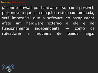 Professor: Cleber Ramos
já com o firewall por hardware isso não é possível,
pois mesmo que sua máquina esteja contaminada,
será impossível que o software do computador
afete um hardware externo a ele e de
funcionamento independente — como os
roteadores e modems de banda larga.
 