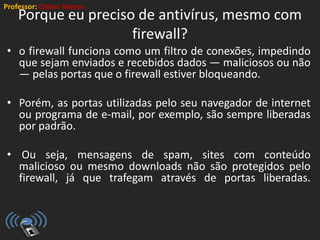 Professor: Cleber Ramos
Porque eu preciso de antivírus, mesmo com
firewall?
• o firewall funciona como um filtro de conexões, impedindo
que sejam enviados e recebidos dados — maliciosos ou não
— pelas portas que o firewall estiver bloqueando.
• Porém, as portas utilizadas pelo seu navegador de internet
ou programa de e-mail, por exemplo, são sempre liberadas
por padrão.
• Ou seja, mensagens de spam, sites com conteúdo
malicioso ou mesmo downloads não são protegidos pelo
firewall, já que trafegam através de portas liberadas.
 