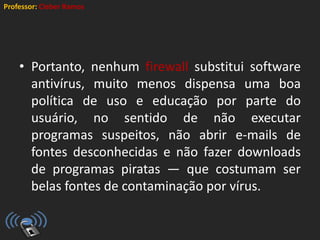 Professor: Cleber Ramos
• Portanto, nenhum firewall substitui software
antivírus, muito menos dispensa uma boa
política de uso e educação por parte do
usuário, no sentido de não executar
programas suspeitos, não abrir e-mails de
fontes desconhecidas e não fazer downloads
de programas piratas — que costumam ser
belas fontes de contaminação por vírus.
 